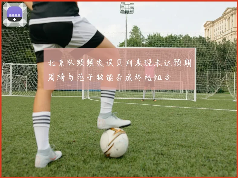 北京队频频失误贝利表现未达预期周琦与范子铭能否成终结组合