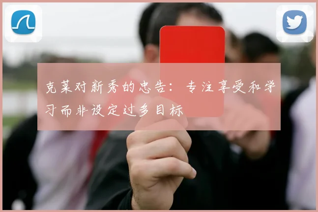 克莱对新秀的忠告：专注享受和学习而非设定过多目标