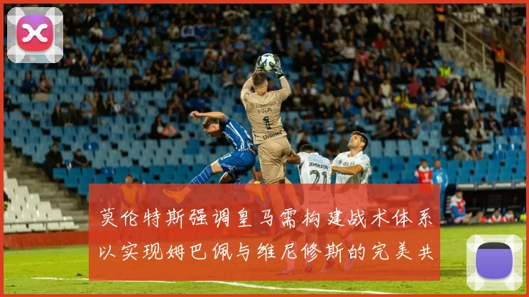 莫伦特斯强调皇马需构建战术体系以实现姆巴佩与维尼修斯的完美共存