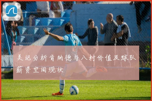 美记分析肯纳德与八村价值及球队薪资空间现状