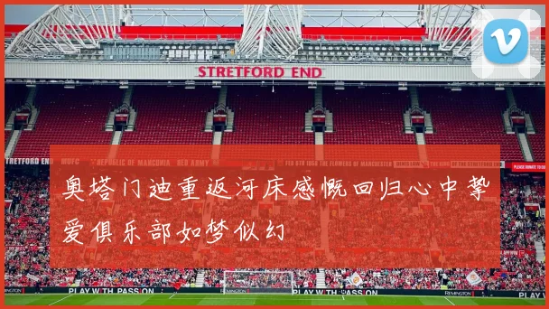 奥塔门迪重返河床感慨回归心中挚爱俱乐部如梦似幻