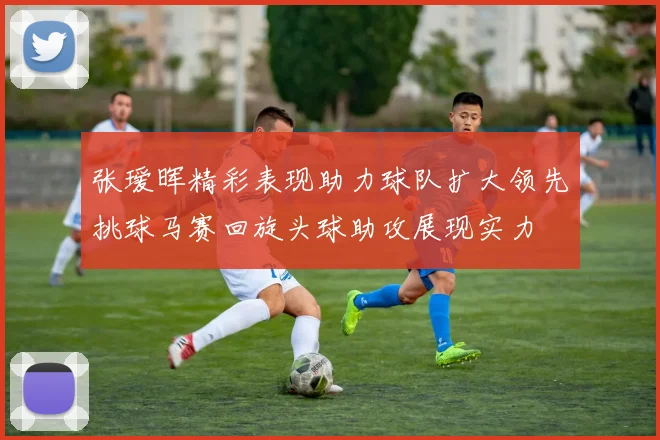 张瑷晖精彩表现助力球队扩大领先挑球马赛回旋头球助攻展现实力