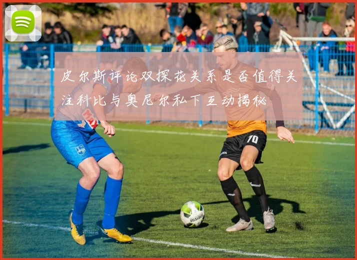 皮尔斯评论双探花关系是否值得关注科比与奥尼尔私下互动揭秘