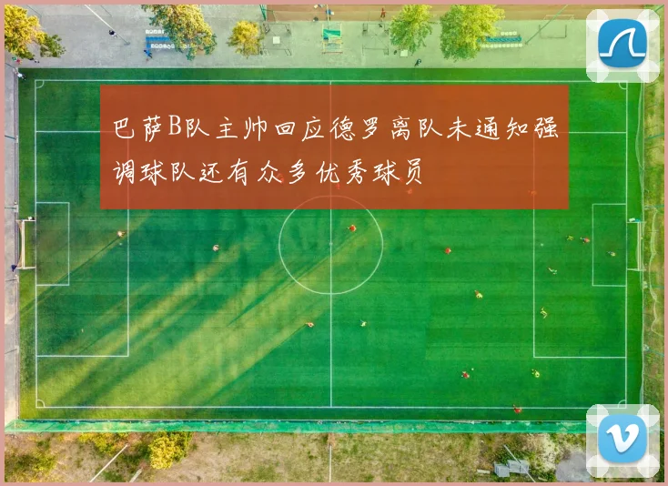 巴萨B队主帅回应德罗离队未通知强调球队还有众多优秀球员