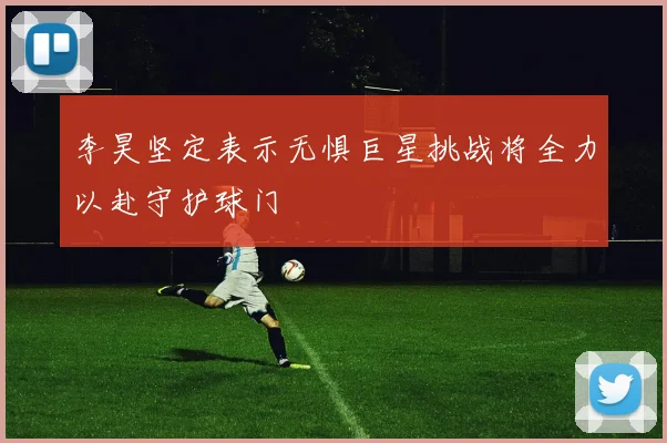 李昊坚定表示无惧巨星挑战将全力以赴守护球门