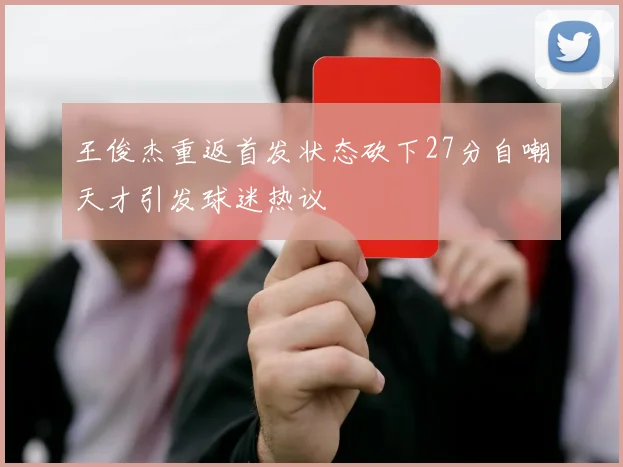 王俊杰重返首发状态砍下27分自嘲天才引发球迷热议