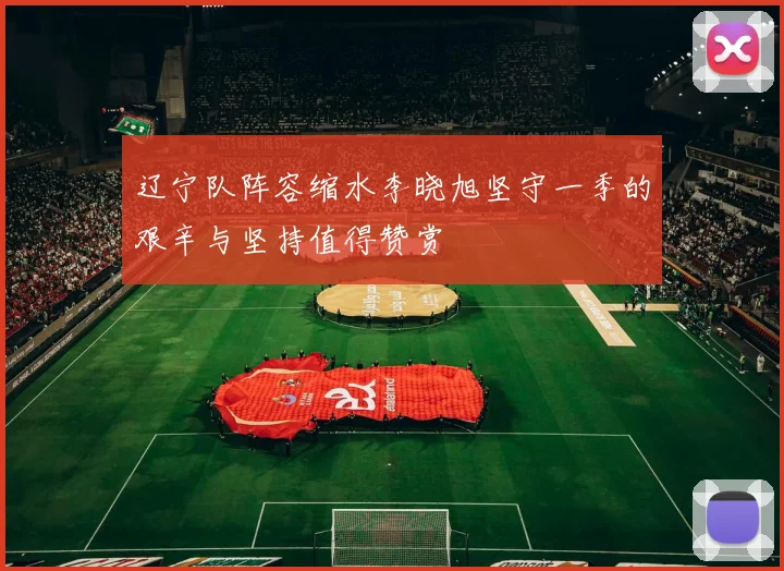 辽宁队阵容缩水李晓旭坚守一季的艰辛与坚持值得赞赏