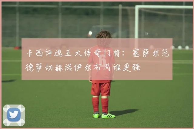 卡西评选五大传奇门将：塞萨尔范德萨切赫诺伊尔布冯谁更强