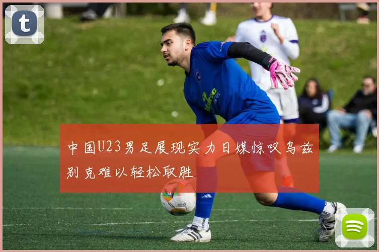 中国U23男足展现实力日媒惊叹乌兹别克难以轻松取胜