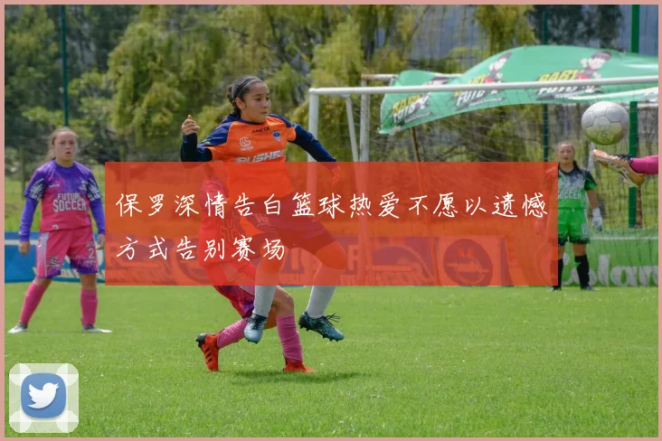保罗深情告白篮球热爱不愿以遗憾方式告别赛场