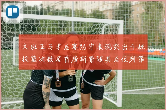 文班亚马季后赛防守表现突出干扰投篮次数居首唐斯紧随其后位列第五