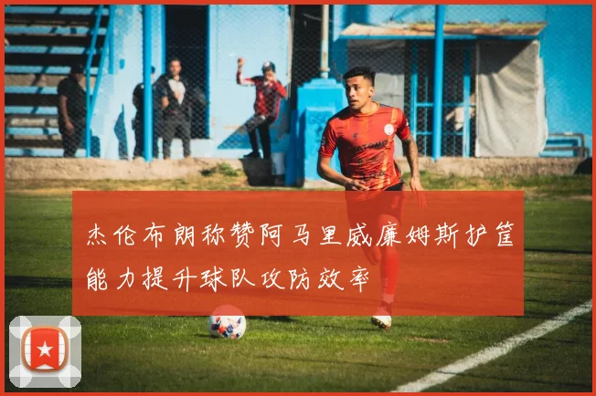杰伦布朗称赞阿马里威廉姆斯护筐能力提升球队攻防效率