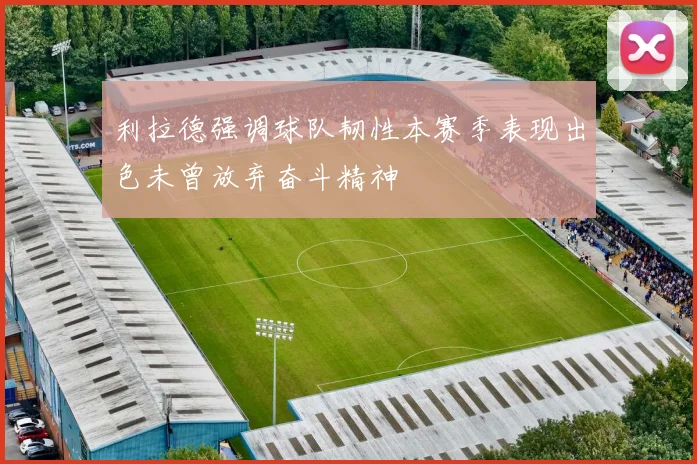 利拉德强调球队韧性本赛季表现出色未曾放弃奋斗精神