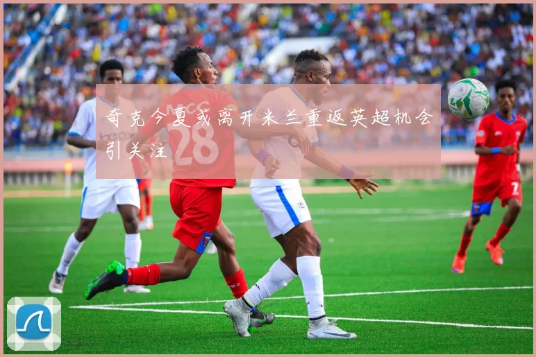 奇克今夏或离开米兰重返英超机会引关注