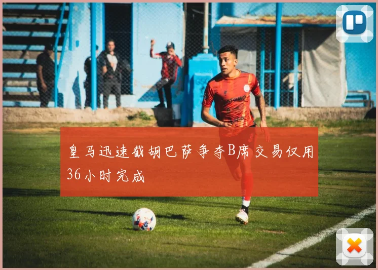 皇马迅速截胡巴萨争夺B席交易仅用36小时完成