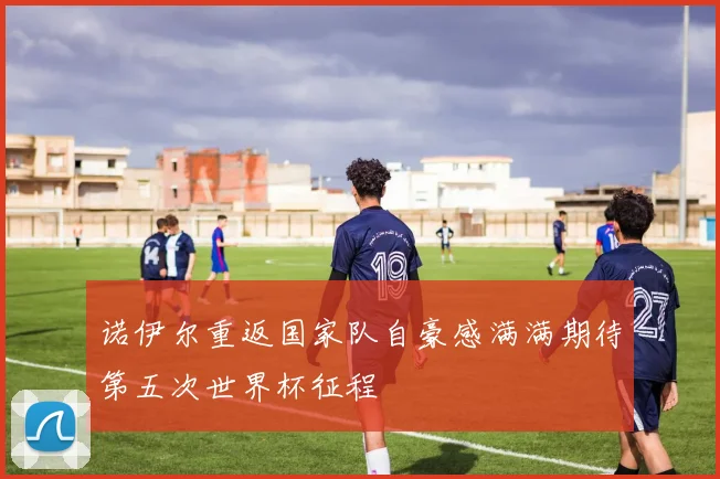 诺伊尔重返国家队自豪感满满期待第五次世界杯征程