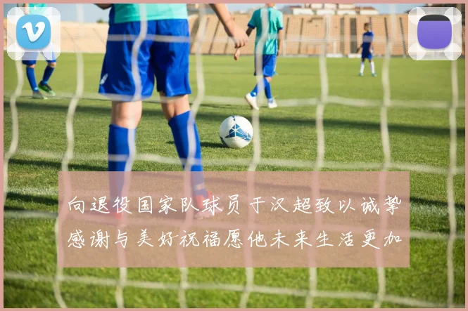向退役国家队球员于汉超致以诚挚感谢与美好祝福愿他未来生活更加精彩