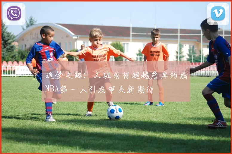 追梦之路：文班或将超越詹库约成NBA第一人引发审美新期待