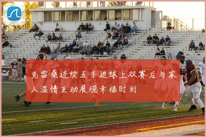 克雷桑连续五季进球上双赛后与家人温情互动展现幸福时刻